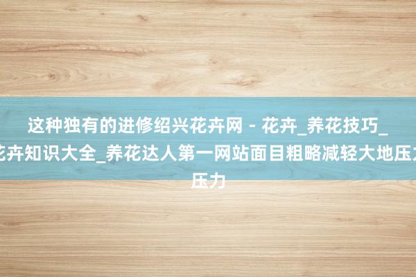 这种独有的进修绍兴花卉网 - 花卉_养花技巧_花卉知识大全_养花达人第一网站面目粗略减轻大地压力
